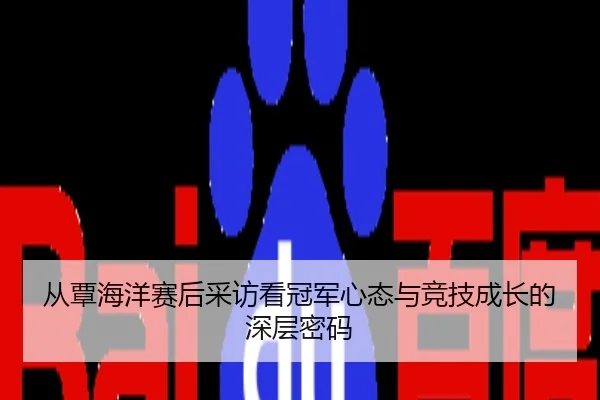 从覃海洋赛后采访看冠军心态与竞技成长的深层密码